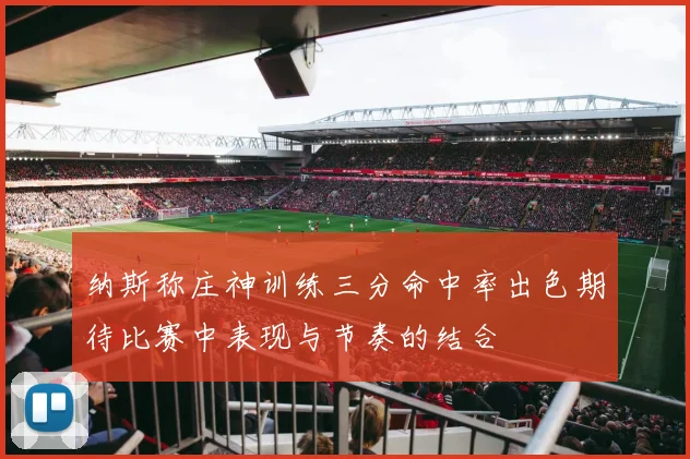 纳斯称庄神训练三分命中率出色期待比赛中表现与节奏的结合