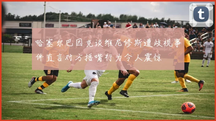 哈塞尔巴因克谈维尼修斯遭歧视事件直言对方捂嘴行为令人震惊