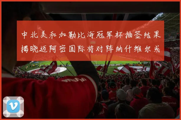 中北美和加勒比海冠军杯抽签结果揭晓迈阿密国际将对阵纳什维尔或渥太华胜者