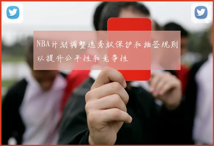 NBA计划调整选秀权保护和抽签规则以提升公平性和竞争性