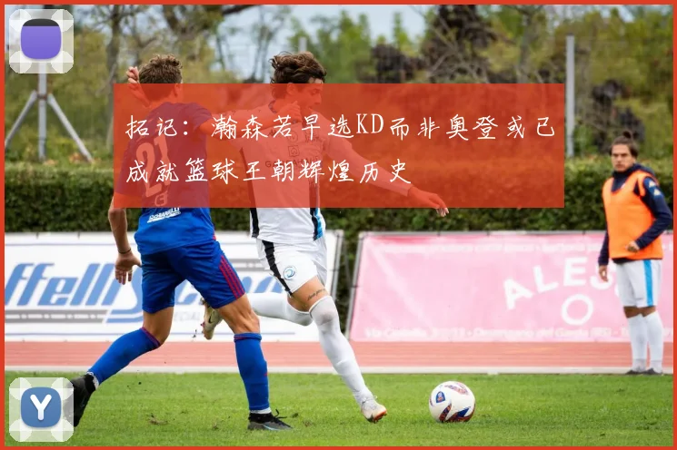 拓记：瀚森若早选KD而非奥登或已成就篮球王朝辉煌历史