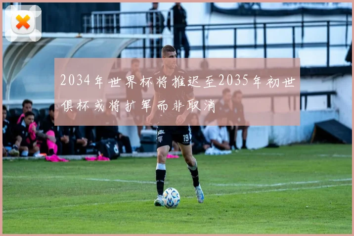 2034年世界杯将推迟至2035年初世俱杯或将扩军而非取消