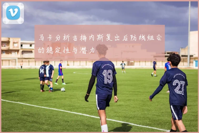 马卡分析吉梅内斯复出后防线组合的稳定性与潜力