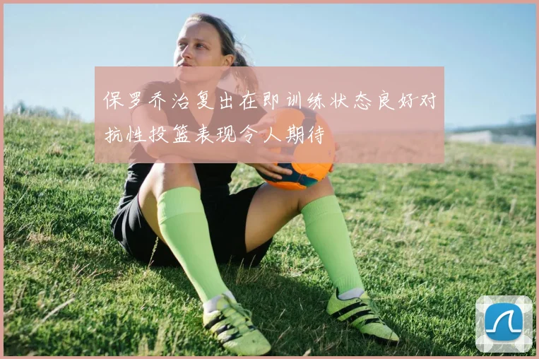 保罗乔治复出在即训练状态良好对抗性投篮表现令人期待