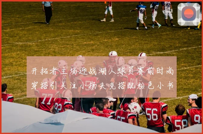 开拓者主场迎战湖人球员赛前时尚穿搭引关注小杨夹克搭配粉色小书包
