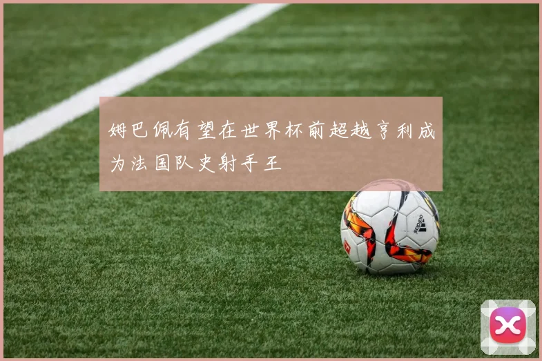 姆巴佩有望在世界杯前超越亨利成为法国队史射手王