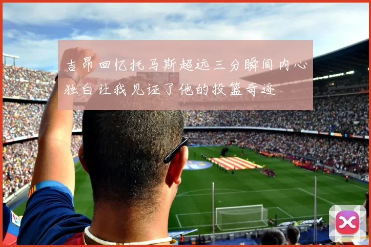 吉昂回忆托马斯超远三分瞬间内心独白让我见证了他的投篮奇迹