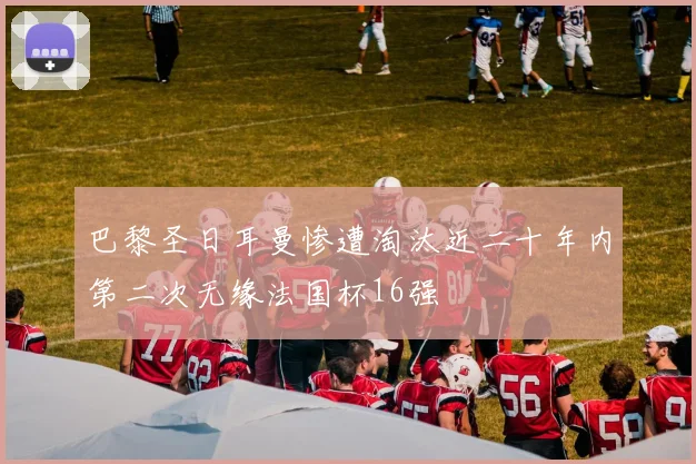 巴黎圣日耳曼惨遭淘汰近二十年内第二次无缘法国杯16强