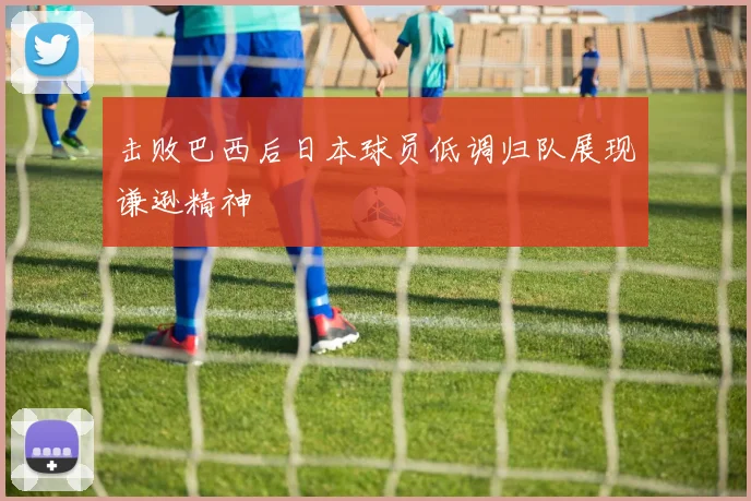 击败巴西后日本球员低调归队展现谦逊精神