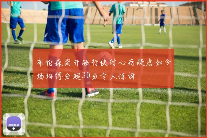 布伦森离开独行侠时心存疑虑如今场均得分超30分令人惊讶