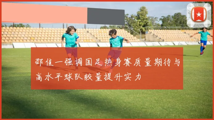 邵佳一强调国足热身赛质量期待与高水平球队较量提升实力