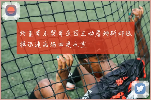 约基奇东契奇亲密互动詹姆斯却选择迅速离场回更衣室
