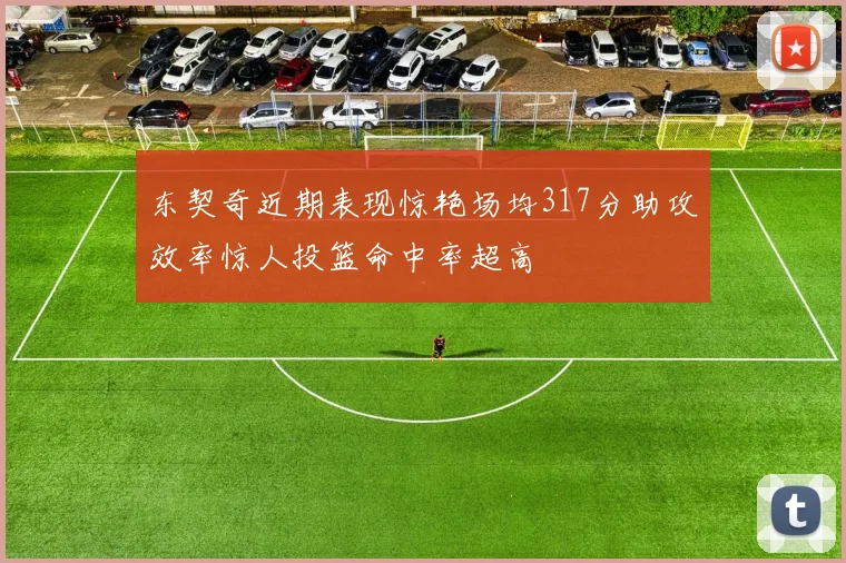 东契奇近期表现惊艳场均317分助攻效率惊人投篮命中率超高