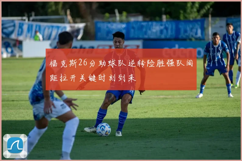 福克斯26分助球队逆转险胜强队间距拉开关键时刻到来