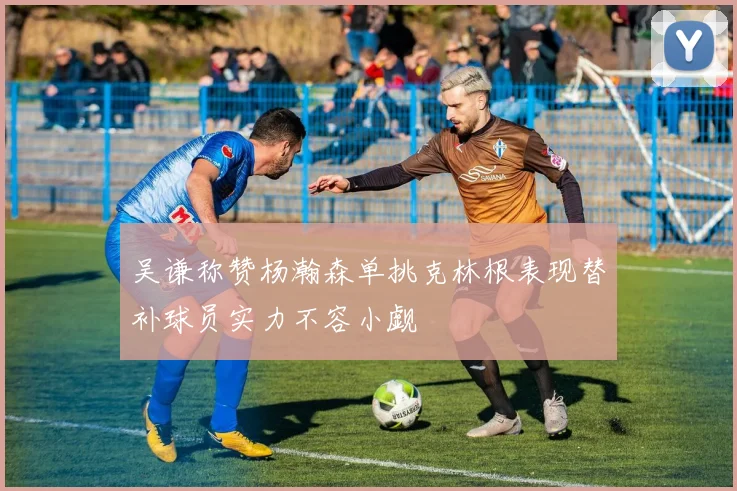 吴谦称赞杨瀚森单挑克林根表现替补球员实力不容小觑