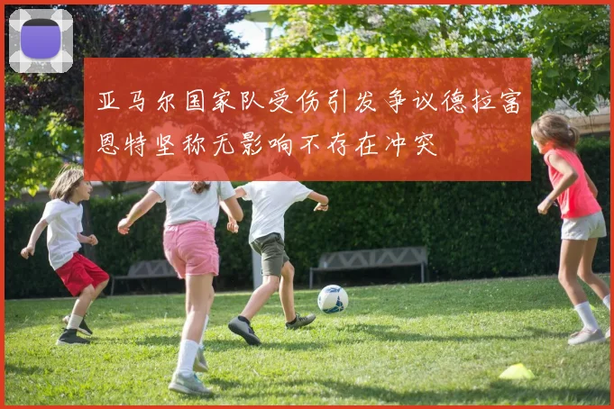 亚马尔国家队受伤引发争议德拉富恩特坚称无影响不存在冲突