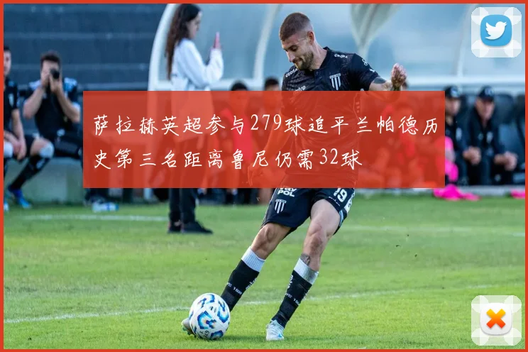 萨拉赫英超参与279球追平兰帕德历史第三名距离鲁尼仍需32球