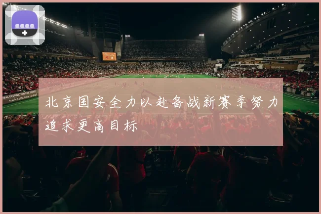 北京国安全力以赴备战新赛季努力追求更高目标