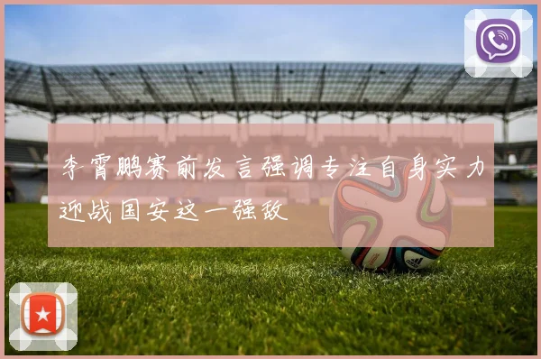 李霄鹏赛前发言强调专注自身实力迎战国安这一强敌