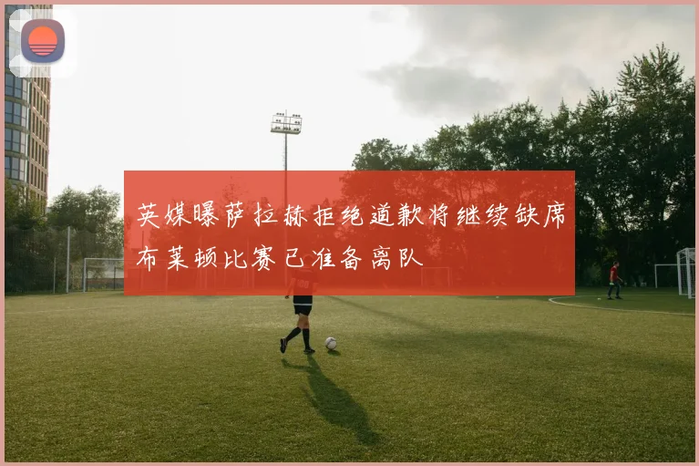英媒曝萨拉赫拒绝道歉将继续缺席布莱顿比赛已准备离队