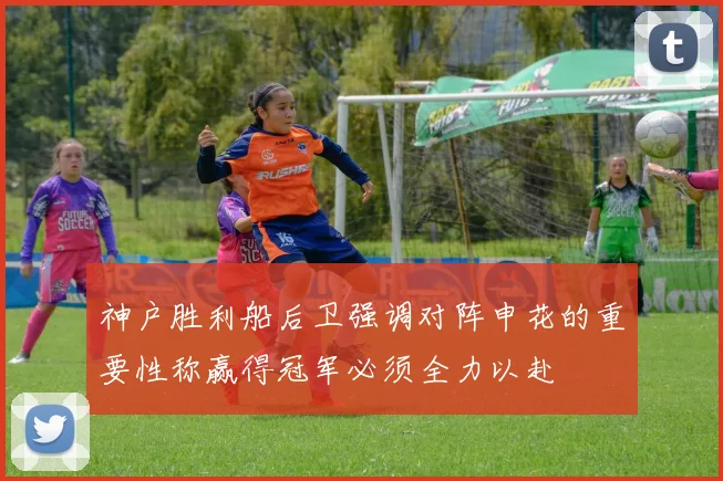 神户胜利船后卫强调对阵申花的重要性称赢得冠军必须全力以赴