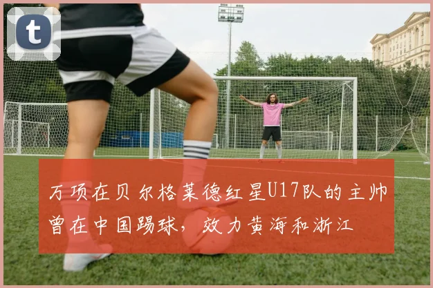 万项在贝尔格莱德红星U17队的主帅曾在中国踢球，效力黄海和浙江
