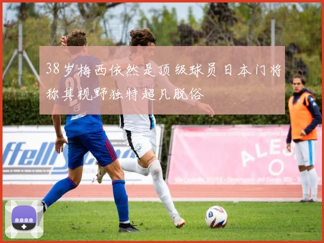 38岁梅西依然是顶级球员日本门将称其视野独特超凡脱俗