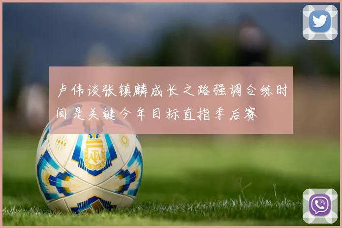 卢伟谈张镇麟成长之路强调合练时间是关键今年目标直指季后赛