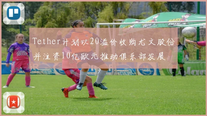 Tether计划以20溢价收购尤文股份并注资10亿欧元推动俱乐部发展