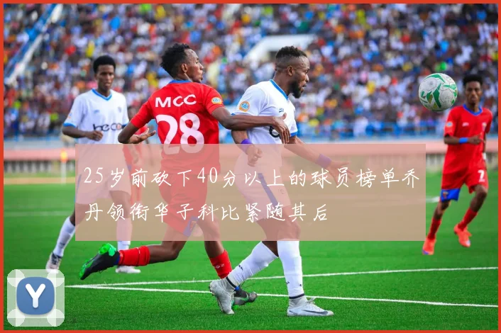 25岁前砍下40分以上的球员榜单乔丹领衔华子科比紧随其后