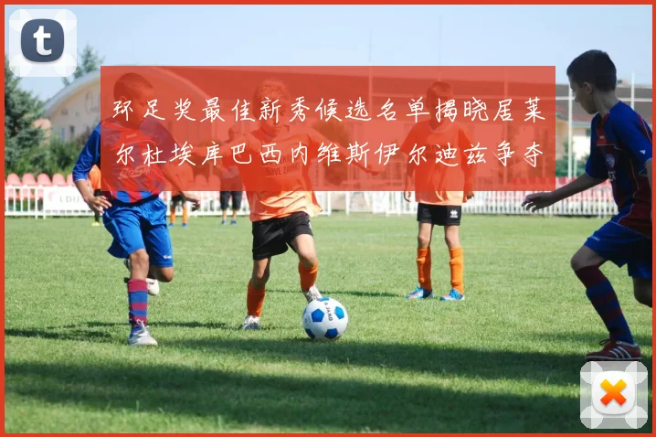 环足奖最佳新秀候选名单揭晓居莱尔杜埃库巴西内维斯伊尔迪兹争夺荣誉