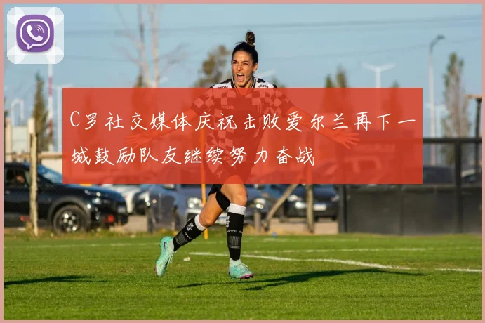 C罗社交媒体庆祝击败爱尔兰再下一城鼓励队友继续努力奋战