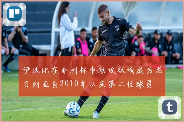 伊沃比在非洲杯中助攻双响成为尼日利亚自2010年以来第二位球员