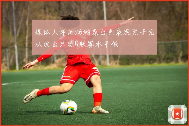 媒体人评论杨瀚森出色表现黑子无从攻击只称G联赛水平低