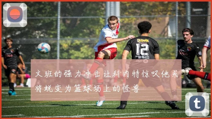 文班的强力冲击让科内特惊叹他或将蜕变为篮球场上的怪兽