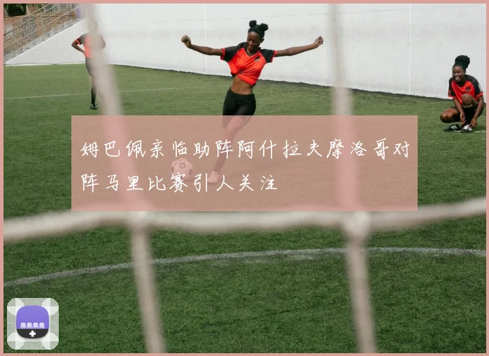 姆巴佩亲临助阵阿什拉夫摩洛哥对阵马里比赛引人关注