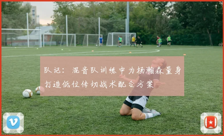队记：混音队训练中为杨瀚森量身打造低位传切战术配合方案