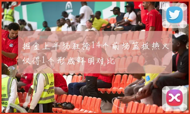 掘金上半场狂抢14个前场篮板热火仅得1个形成鲜明对比