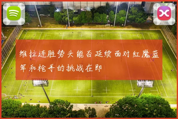 维拉连胜势头能否延续面对红魔蓝军和枪手的挑战在即