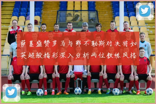 萨基盛赞罗马与那不勒斯对决将如英超般精彩深入分析两位教练风格