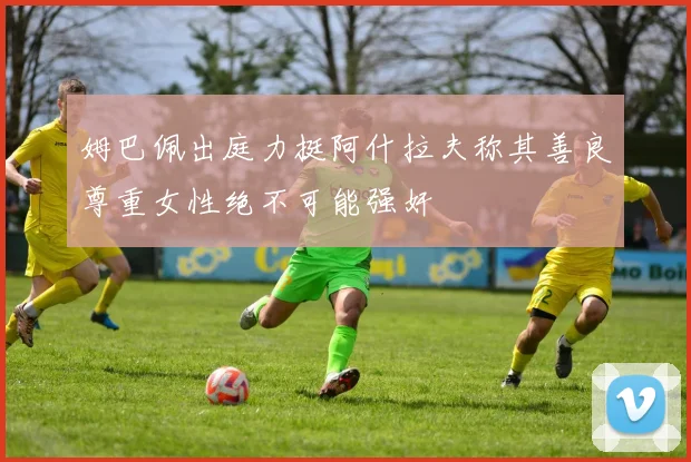 姆巴佩出庭力挺阿什拉夫称其善良尊重女性绝不可能强奸