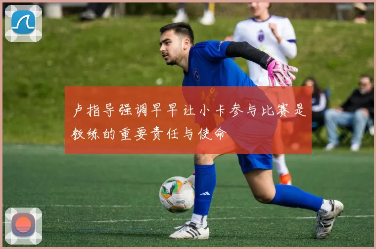 卢指导强调早早让小卡参与比赛是教练的重要责任与使命