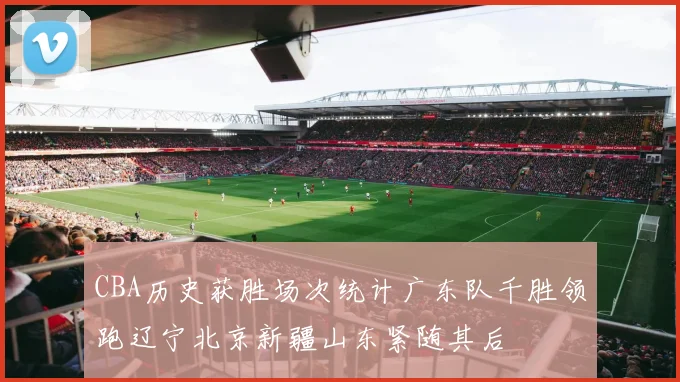CBA历史获胜场次统计广东队千胜领跑辽宁北京新疆山东紧随其后