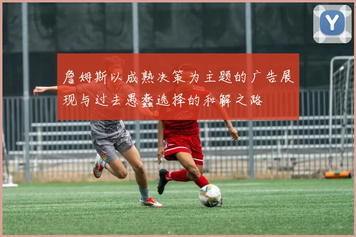 詹姆斯以成熟决策为主题的广告展现与过去愚蠢选择的和解之路