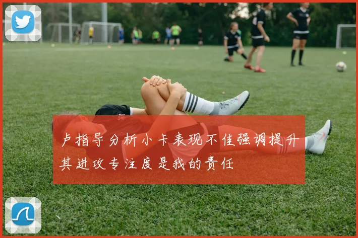 卢指导分析小卡表现不佳强调提升其进攻专注度是我的责任
